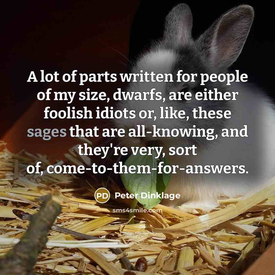 “A lot of parts written for people of my size, dwarfs, are either foolish idiots or, like, these sages that are all-knowing, and they're very, sort of, come-to-them-for-answers.” quote by Peter Dinklage