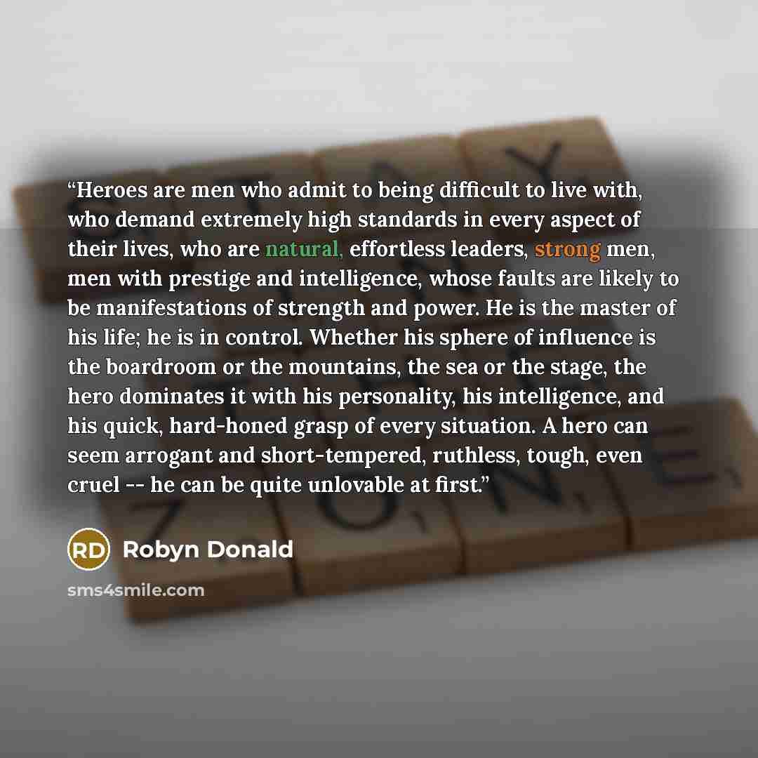 “Heroes are men who admit to being difficult to live with, who demand extremely high standards in every aspect of their lives, who are natural, effortless leaders, strong men, men with prestige and intelligence, whose faults are likely to be manifestations of strength and power. He is the master of…” quote by Robyn Donald