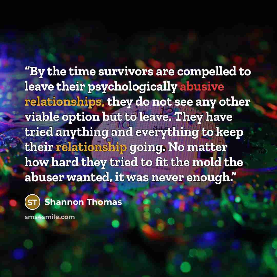 “By the time survivors are compelled to leave their psychologically abusive relationships, they do not see any other viable option but to leave. They have tried anything and everything to keep their relationship going. No matter how hard they tried to fit the mold the abuser wanted, it was never…” quote by Shannon Thomas
