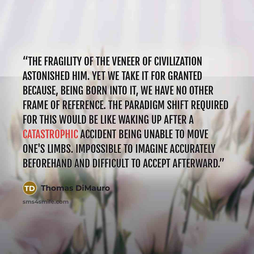 “The fragility of the veneer of civilization astonished him. Yet we take it for granted because, being born into it, we have no other frame of reference. The paradigm shift required for this would be like waking up after a catastrophic accident being unable to move one's limbs. Impossible to…” quote by Thomas DiMauro