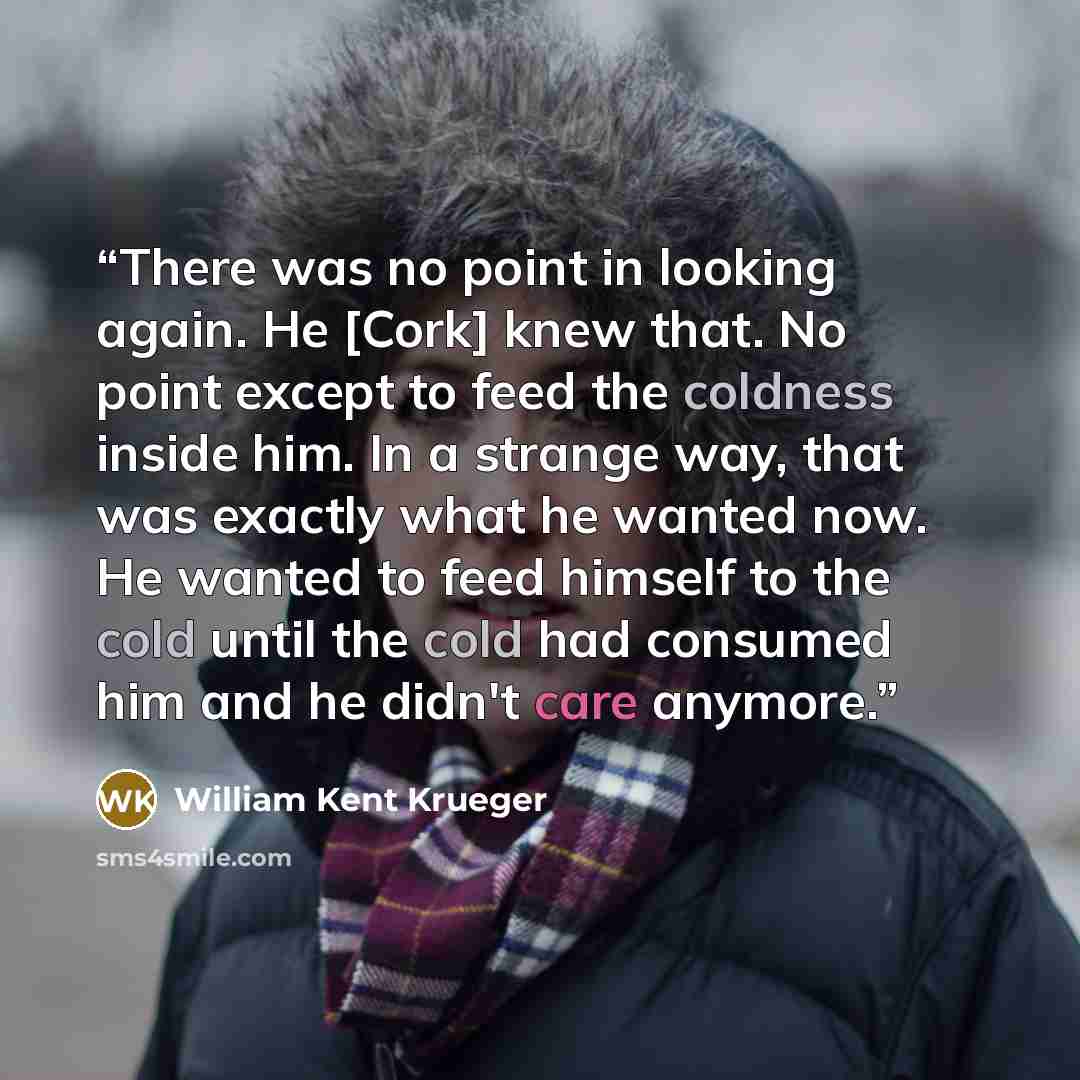 “There was no point in looking again. He [Cork] knew that. No point except to feed the coldness inside him. In a strange way, that was exactly what he wanted now. He wanted to feed himself to the cold until the cold had consumed him and he didn't care anymore.” quote by William Kent Krueger