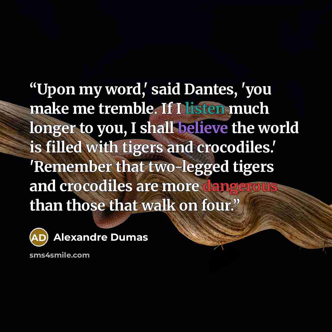 “Upon my word,' said Dantes, 'you make me tremble. If I listen much longer to you, I shall believe the world is filled with tigers and crocodiles.' 'Remember that two-legged tigers and crocodiles are more dangerous than those that walk on four.” quote by Alexandre Dumas