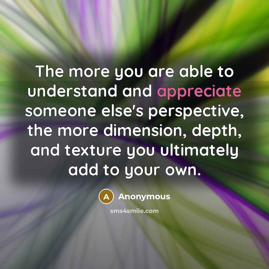 “The more you are able to understand and appreciate someone else's perspective, the more dimension, depth, and texture you ultimately add to your own.” quote by Anonymous