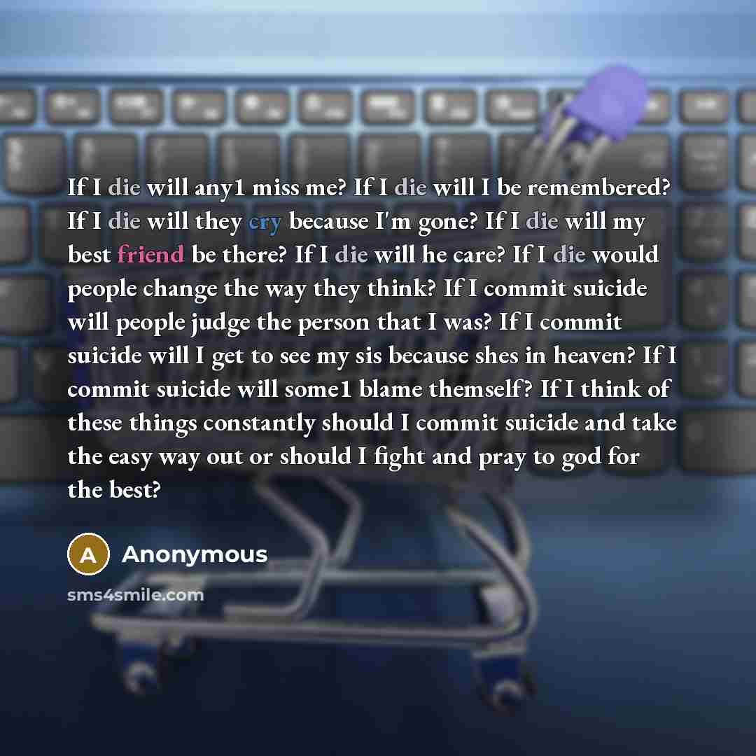 “If I die will any1 miss me? If I die will I be remembered? If I die will they cry because I'm gone? If I die will my best friend be there? If I die will he care? If I die would people change the way they think? If I commit suicide will people judge the person that I was? If I commit suicide will I…” quote by Anonymous