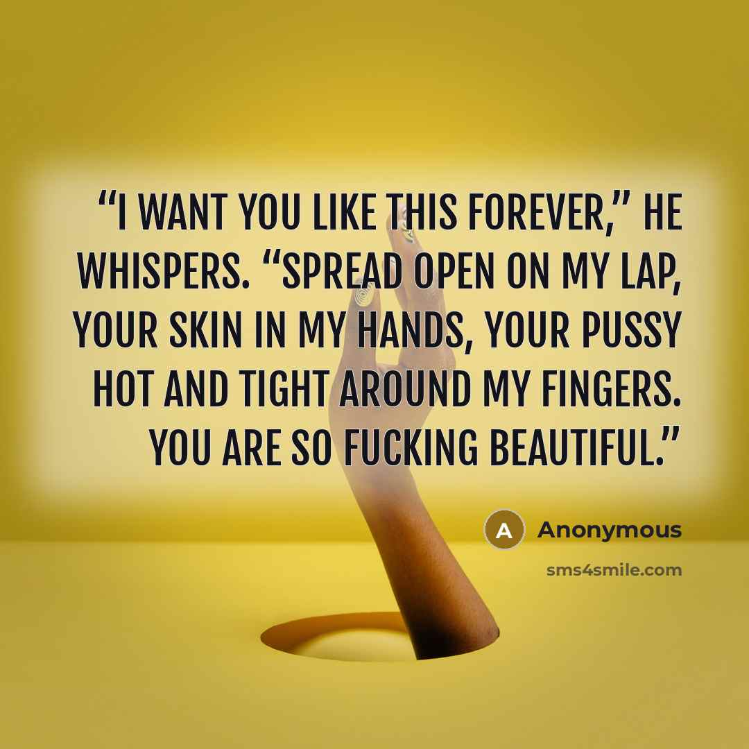 “I want you like this forever,” he whispers. “Spread open on my lap, your skin in my hands, your pussy hot and tight around my fingers. You are so fucking beautiful.” quote by Anonymous