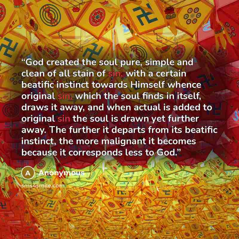 “God created the soul pure, simple and clean of all stain of sin, with a certain beatific instinct towards Himself whence original sin, which the soul finds in itself, draws it away, and when actual is added to original sin the soul is drawn yet further away. The further it departs from its…” quote by Anonymous
