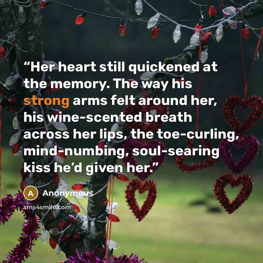 “Her heart still quickened at the memory. The way his strong arms felt around her, his wine-scented breath across her lips, the toe-curling, mind-numbing, soul-searing kiss he’d given her.” quote by Anonymous