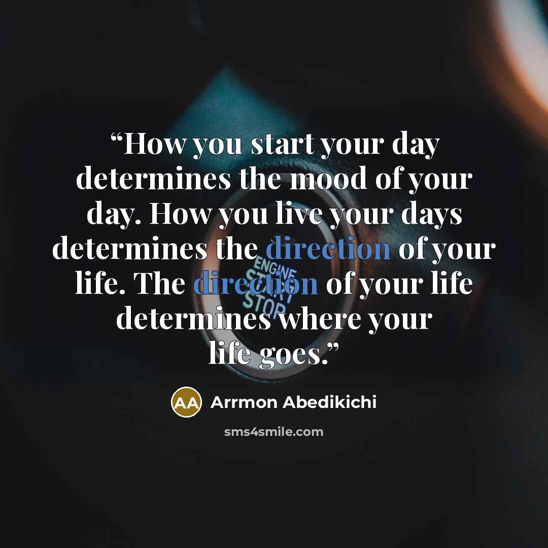 “How you start your day determines the mood of your day. How you live your days determines the direction of your life. The direction of your life determines where your life goes.” quote by Arrmon Abedikichi