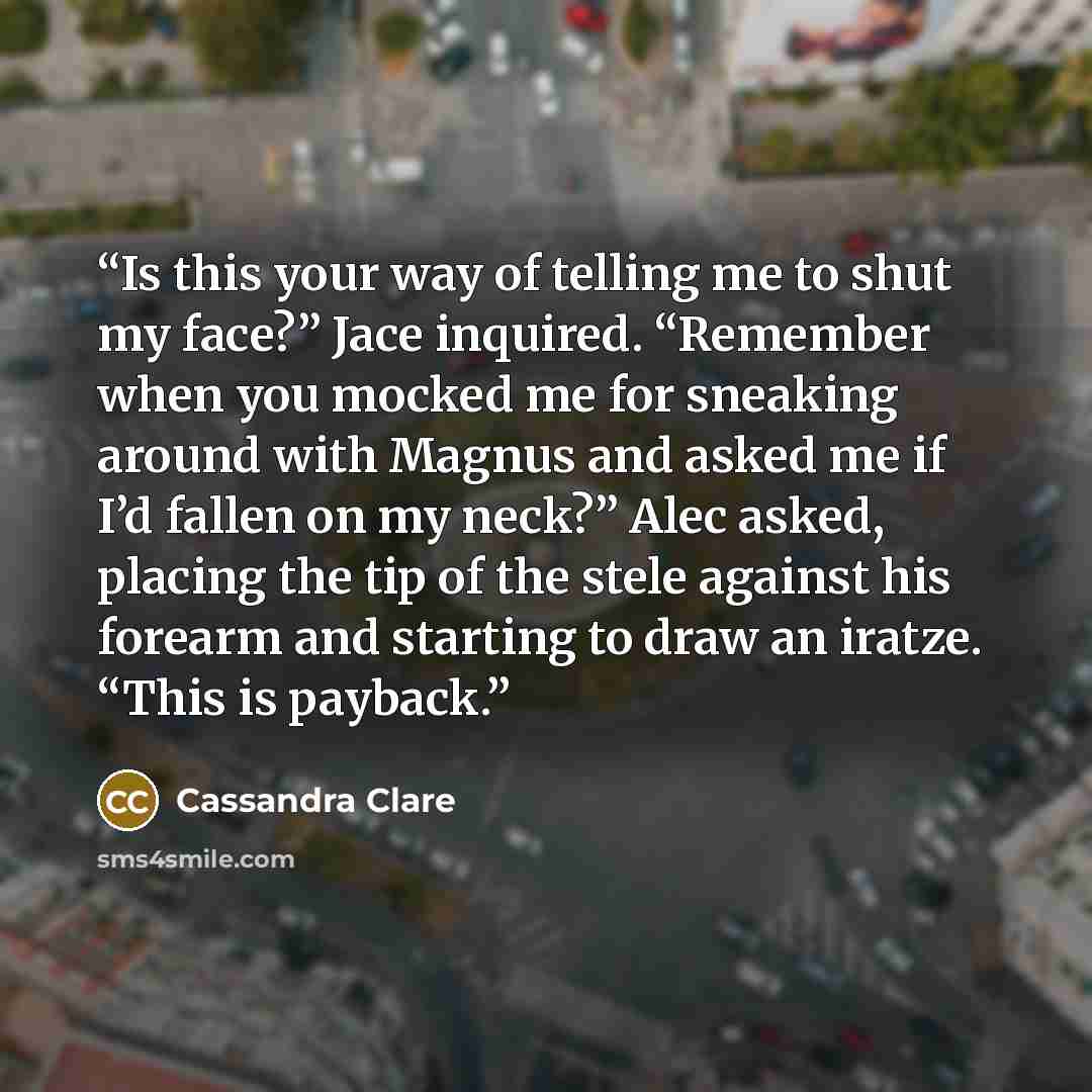 “Is this your way of telling me to shut my face?” Jace inquired. “Remember when you mocked me for sneaking around with Magnus and asked me if I’d fallen on my neck?” Alec asked, placing the tip of the stele against his forearm and starting to draw an iratze. “This is payback.” quote by Cassandra Clare