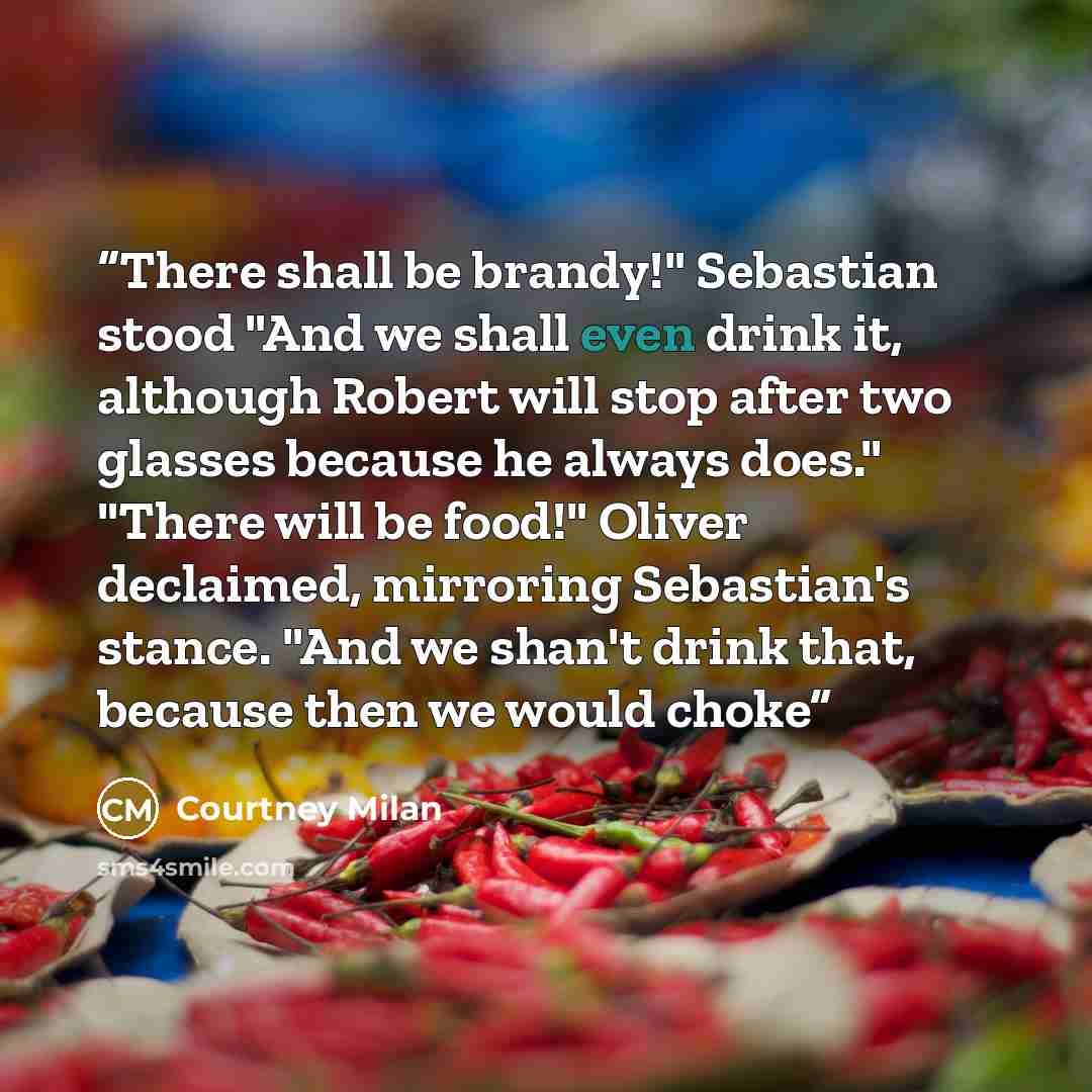 “There shall be brandy!" Sebastian stood "And we shall even drink it, although Robert will stop after two glasses because he always does." "There will be food!" Oliver declaimed, mirroring Sebastian's stance. "And we shan't drink that, because then we would choke” quote by Courtney Milan