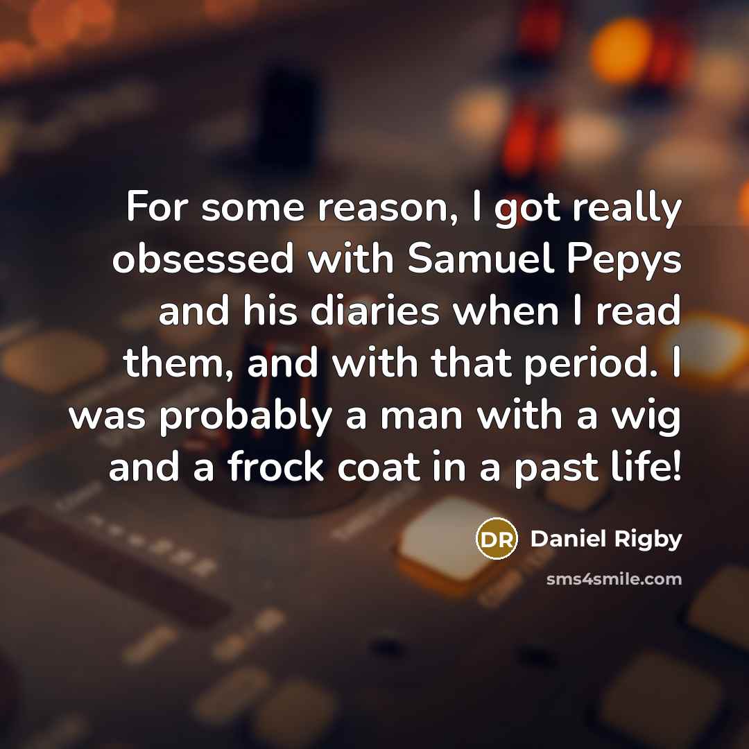 “For some reason, I got really obsessed with Samuel Pepys and his diaries when I read them, and with that period. I was probably a man with a wig and a frock coat in a past life!” quote by Daniel Rigby