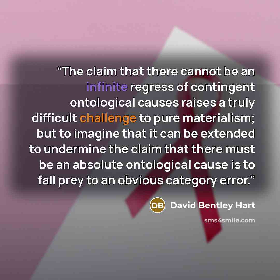 “The claim that there cannot be an infinite regress of contingent ontological causes raises a truly difficult challenge to pure materialism; but to imagine that it can be extended to undermine the claim that there must be an absolute ontological cause is to fall prey to an obvious category error.” quote by David Bentley Hart