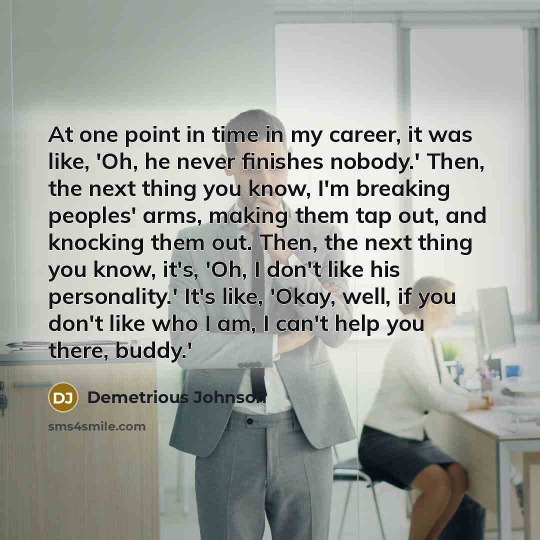 “At one point in time in my career, it was like, 'Oh, he never finishes nobody.' Then, the next thing you know, I'm breaking peoples' arms, making them tap out, and knocking them out. Then, the next thing you know, it's, 'Oh, I don't like his personality.' It's like, 'Okay, well, if you don't like…” quote by Demetrious Johnson