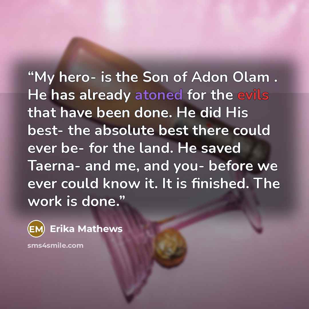 “My hero- is the Son of Adon Olam . He has already atoned for the evils that have been done. He did His best- the absolute best there could ever be- for the land. He saved Taerna- and me, and you- before we ever could know it. It is finished. The work is done.” quote by Erika Mathews