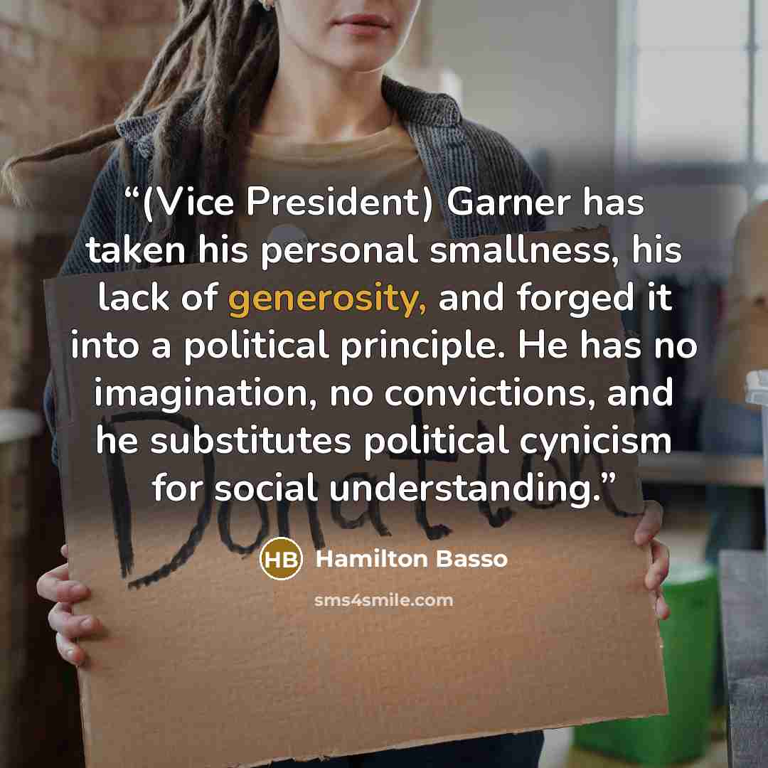“(Vice President) Garner has taken his personal smallness, his lack of generosity, and forged it into a political principle. He has no imagination, no convictions, and he substitutes political cynicism for social understanding.” quote by Hamilton Basso