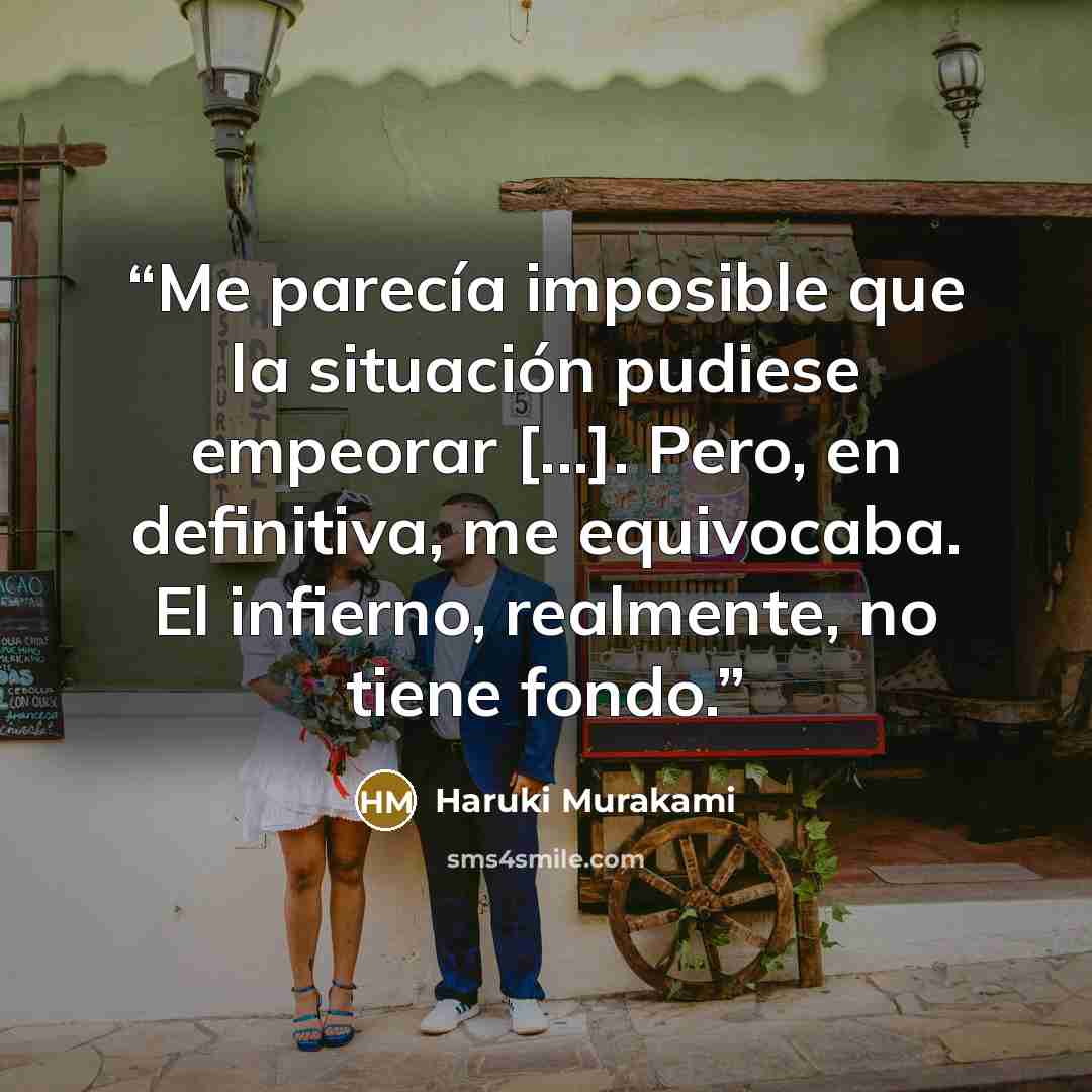 “Me parecía imposible que la situación pudiese empeorar [...]. Pero, en definitiva, me equivocaba. El infierno, realmente, no tiene fondo.” quote by Haruki Murakami