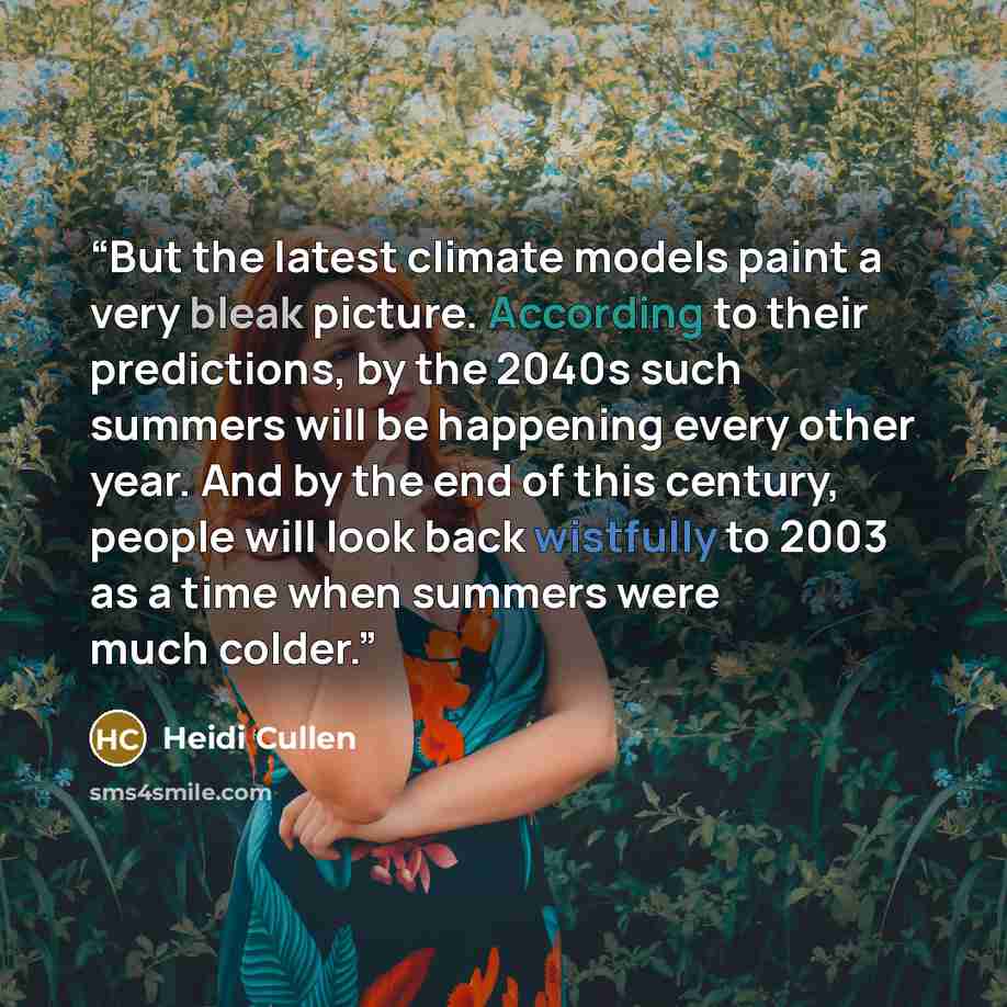 “But the latest climate models paint a very bleak picture. According to their predictions, by the 2040s such summers will be happening every other year. And by the end of this century, people will look back wistfully to 2003 as a time when summers were much colder.” quote by Heidi Cullen