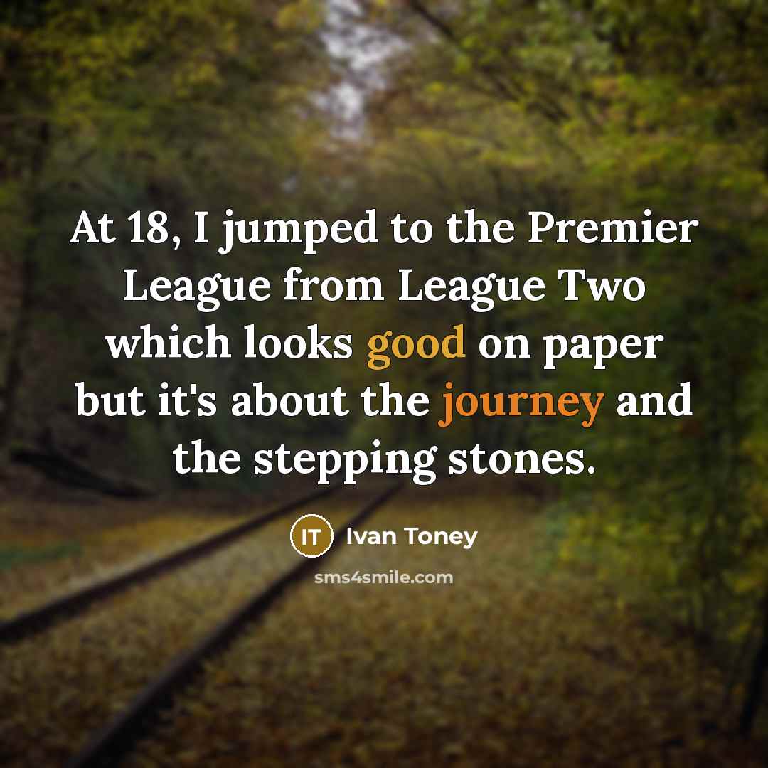 “At 18, I jumped to the Premier League from League Two which looks good on paper but it's about the journey and the stepping stones.” quote by Ivan Toney