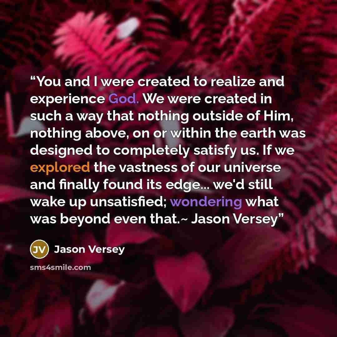 “You and I were created to realize and experience God. We were created in such a way that nothing outside of Him, nothing above, on or within the earth was designed to completely satisfy us. If we explored the vastness of our universe and finally found its edge... we'd still wake up unsatisfied…” quote by Jason Versey