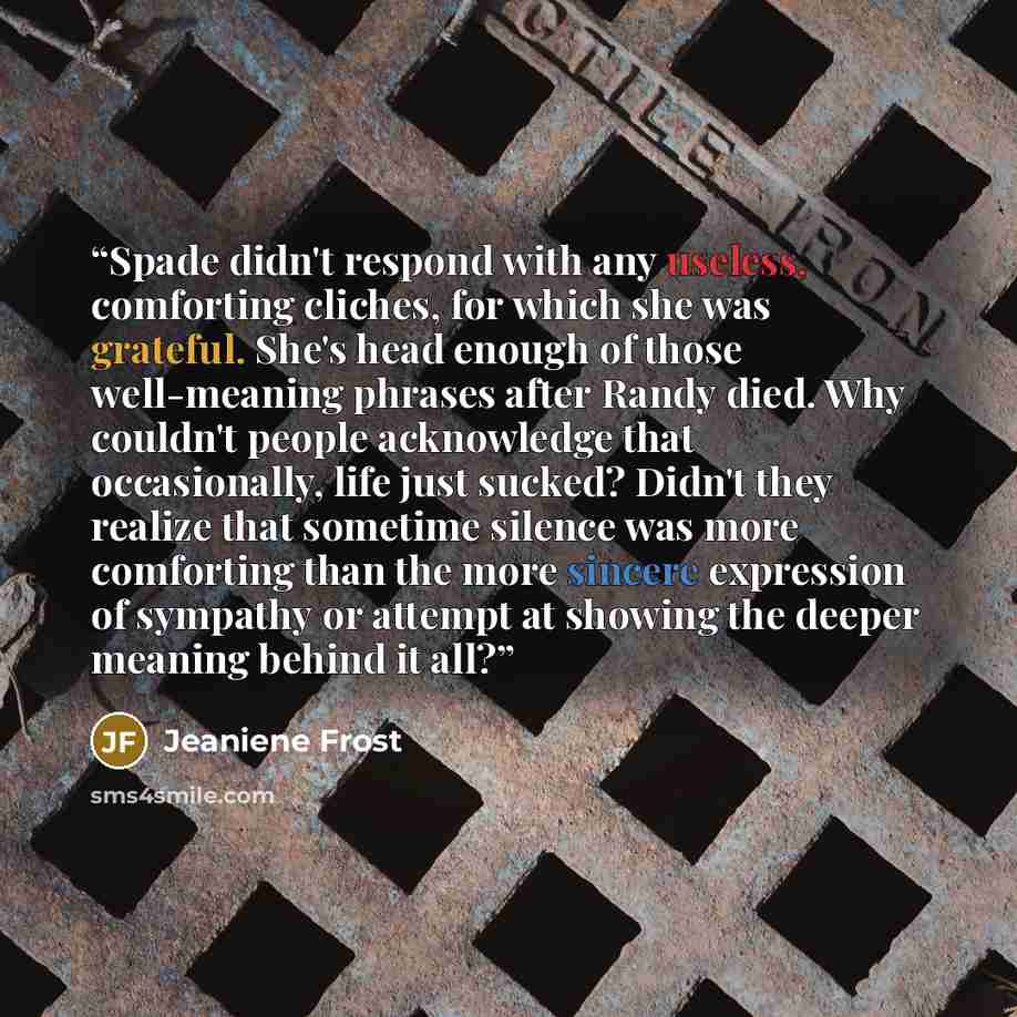 “Spade didn't respond with any useless, comforting cliches, for which she was grateful. She's head enough of those well-meaning phrases after Randy died. Why couldn't people acknowledge that occasionally, life just sucked? Didn't they realize that sometime silence was more comforting than the more…” quote by Jeaniene Frost