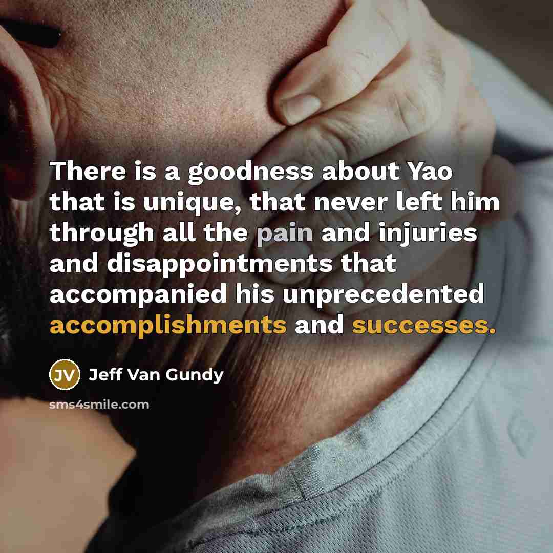 “There is a goodness about Yao that is unique, that never left him through all the pain and injuries and disappointments that accompanied his unprecedented accomplishments and successes.” quote by Jeff Van Gundy