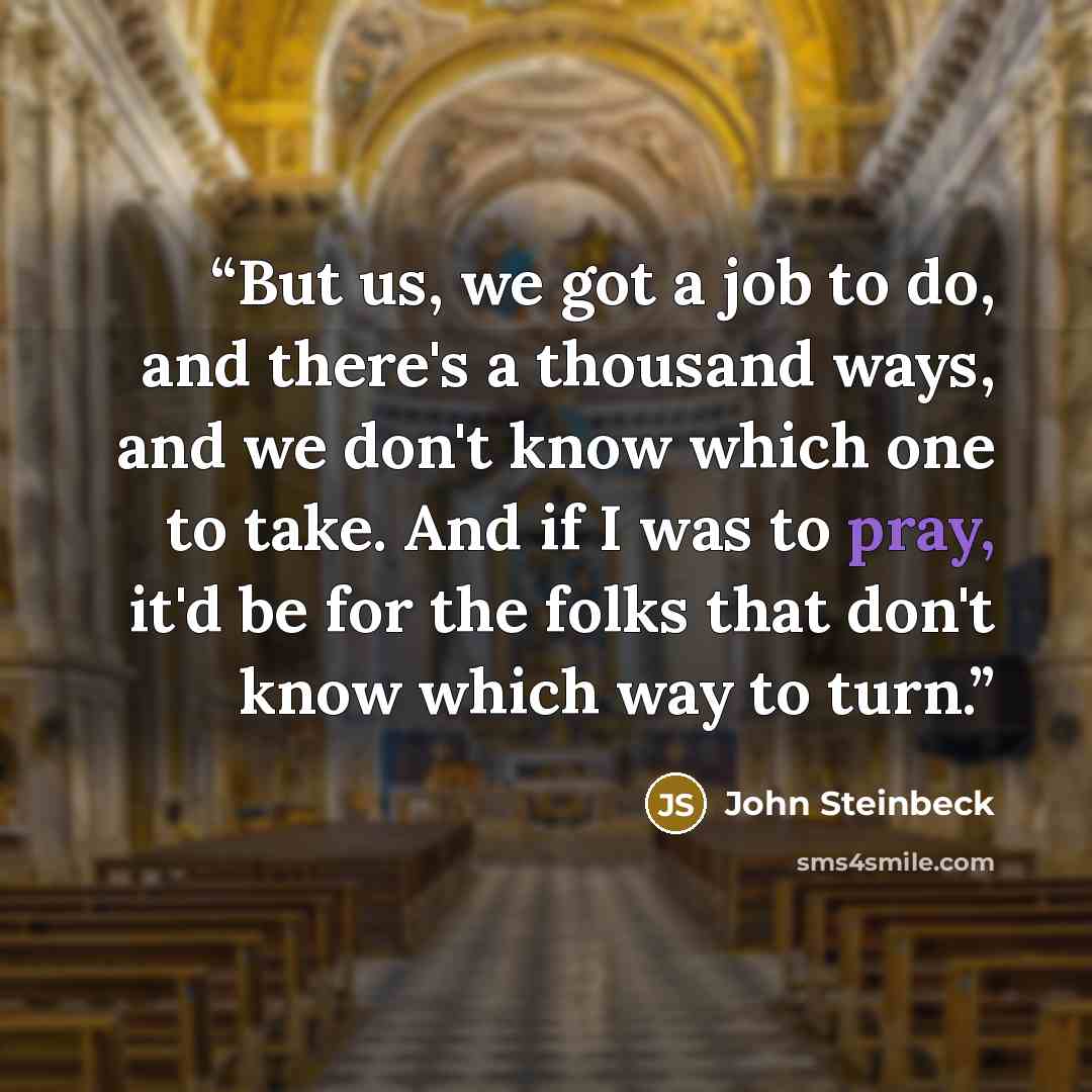 “But us, we got a job to do, and there's a thousand ways, and we don't know which one to take. And if I was to pray, it'd be for the folks that don't know which way to turn.” quote by John Steinbeck