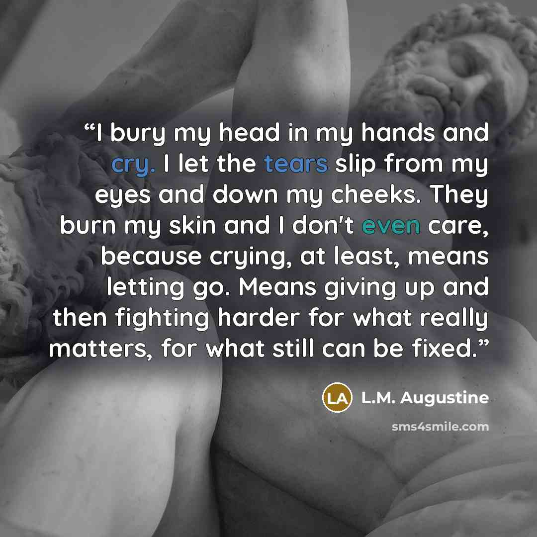 “I bury my head in my hands and cry. I let the tears slip from my eyes and down my cheeks. They burn my skin and I don't even care, because crying, at least, means letting go. Means giving up and then fighting harder for what really matters, for what still can be fixed.” quote by L.M. Augustine