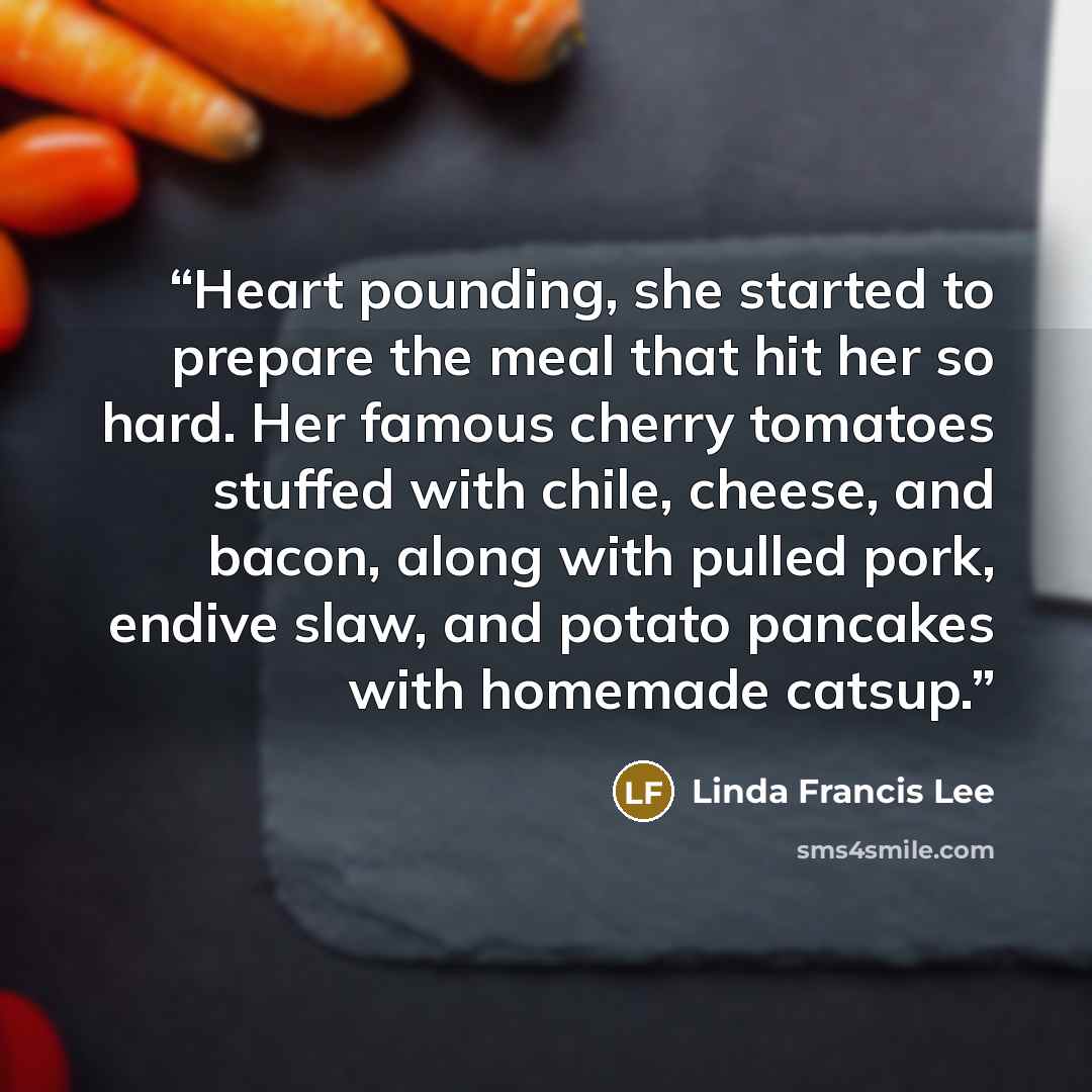 “Heart pounding, she started to prepare the meal that hit her so hard. Her famous cherry tomatoes stuffed with chile, cheese, and bacon, along with pulled pork, endive slaw, and potato pancakes with homemade catsup.” quote by Linda Francis Lee