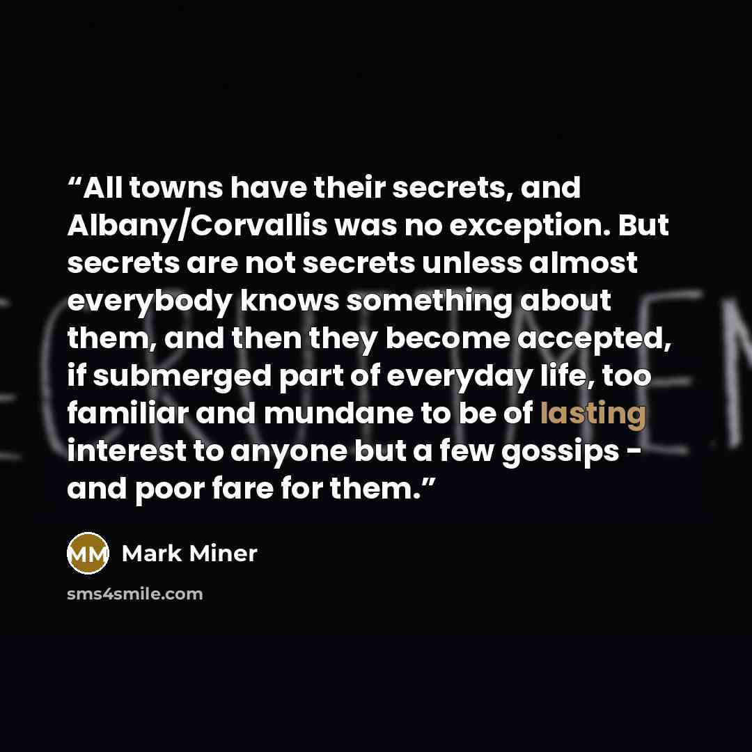 “All towns have their secrets, and Albany/Corvallis was no exception. But secrets are not secrets unless almost everybody knows something about them, and then they become accepted, if submerged part of everyday life, too familiar and mundane to be of lasting interest to anyone but a few gossips…” quote by Mark Miner
