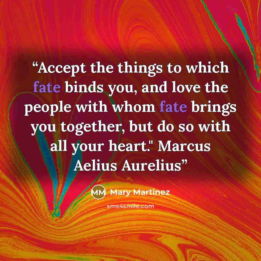“Accept the things to which fate binds you, and love the people with whom fate brings you together, but do so with all your heart." Marcus Aelius Aurelius” quote by Mary Martinez