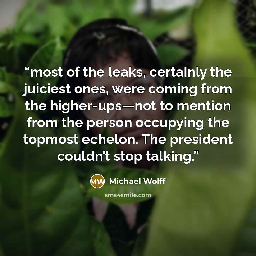 “most of the leaks, certainly the juiciest ones, were coming from the higher-ups—not to mention from the person occupying the topmost echelon. The president couldn’t stop talking.” quote by Michael Wolff