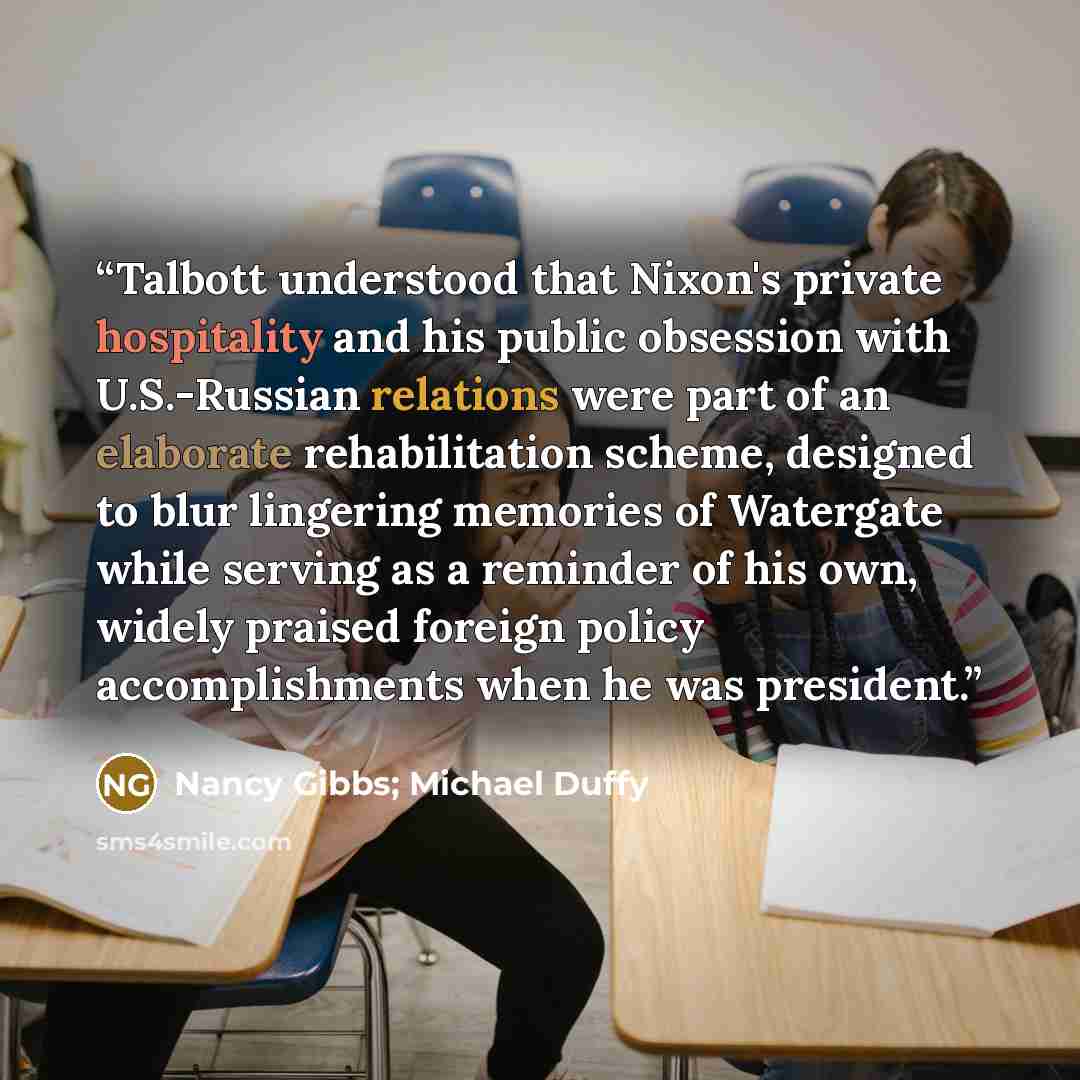 “Talbott understood that Nixon's private hospitality and his public obsession with U.S.-Russian relations were part of an elaborate rehabilitation scheme, designed to blur lingering memories of Watergate while serving as a reminder of his own, widely praised foreign policy accomplishments when he…” quote by Nancy Gibbs; Michael Duffy