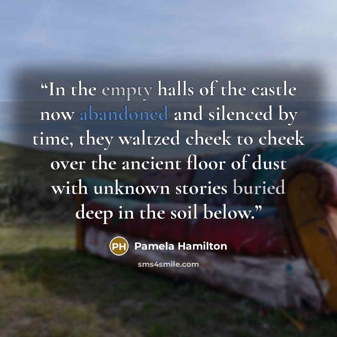 “In the empty halls of the castle now abandoned and silenced by time, they waltzed cheek to cheek over the ancient floor of dust with unknown stories buried deep in the soil below.” quote by Pamela Hamilton