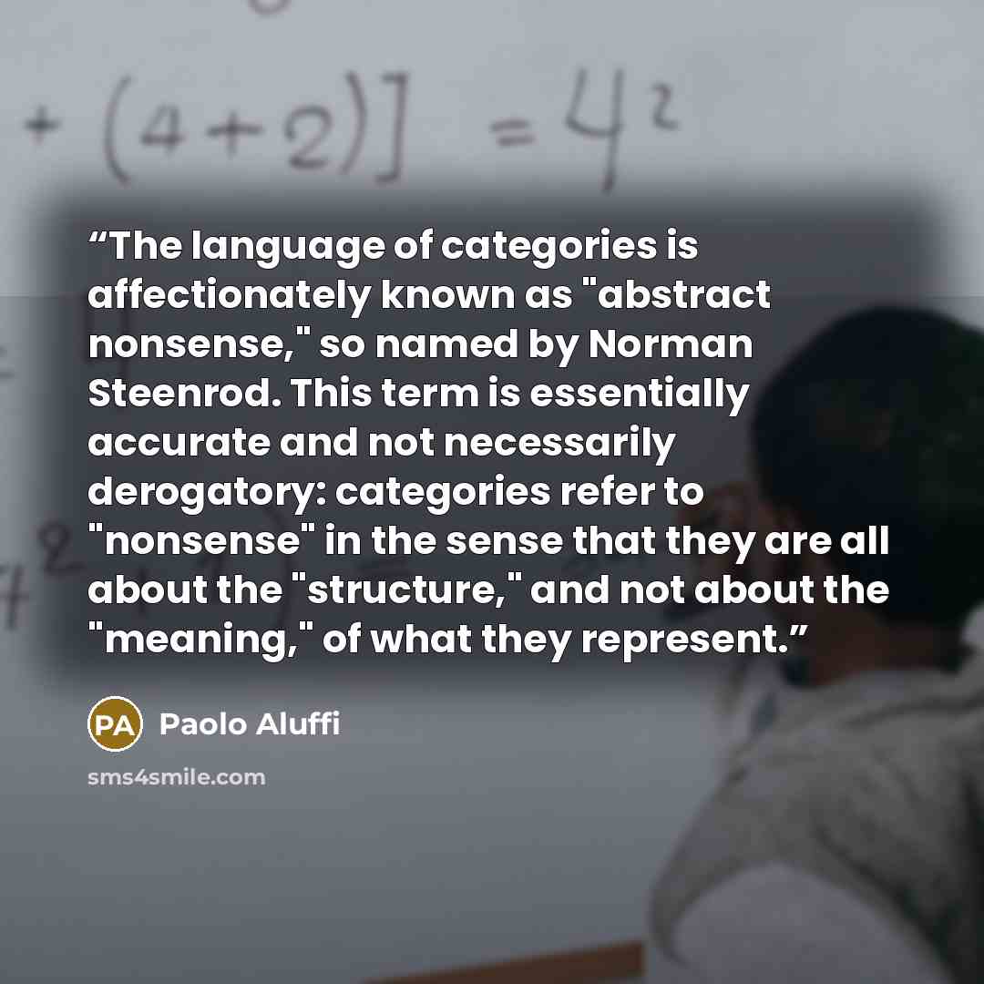 “The language of categories is affectionately known as "abstract nonsense," so named by Norman Steenrod. This term is essentially accurate and not necessarily derogatory: categories refer to "nonsense" in the sense that they are all about the "structure," and not about the "meaning," of what they…” quote by Paolo Aluffi