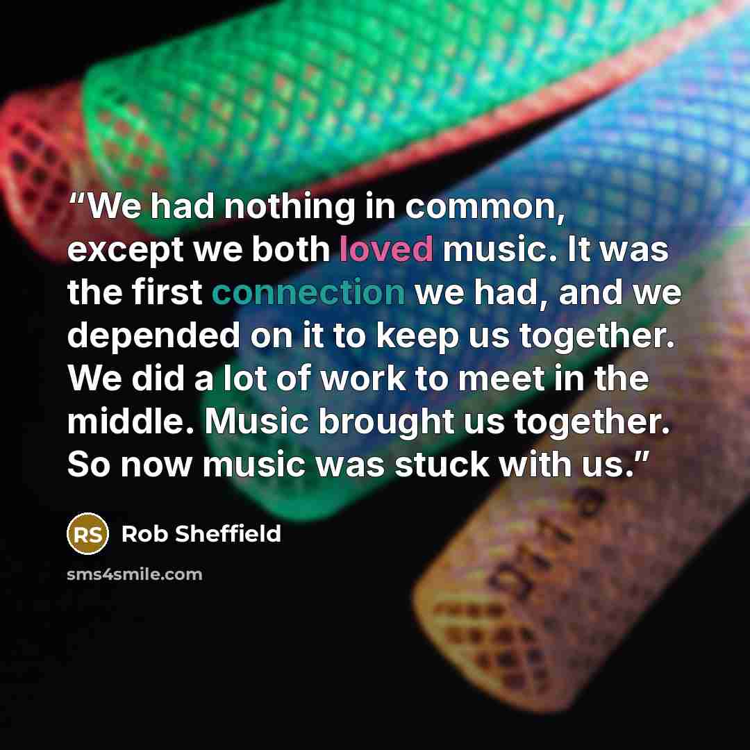 “We had nothing in common, except we both loved music. It was the first connection we had, and we depended on it to keep us together. We did a lot of work to meet in the middle. Music brought us together. So now music was stuck with us.” quote by Rob Sheffield