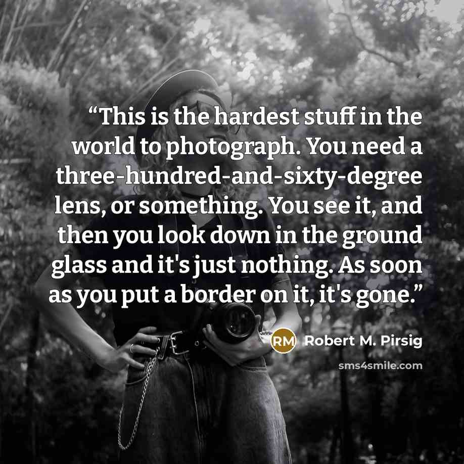 “This is the hardest stuff in the world to photograph. You need a three-hundred-and-sixty-degree lens, or something. You see it, and then you look down in the ground glass and it's just nothing. As soon as you put a border on it, it's gone.” quote by Robert M. Pirsig
