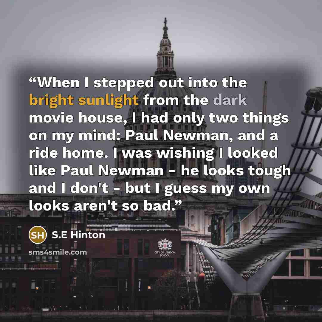 “When I stepped out into the bright sunlight from the dark movie house, I had only two things on my mind: Paul Newman, and a ride home. I was wishing I looked like Paul Newman - he looks tough and I don't - but I guess my own looks aren't so bad.” quote by S.E Hinton