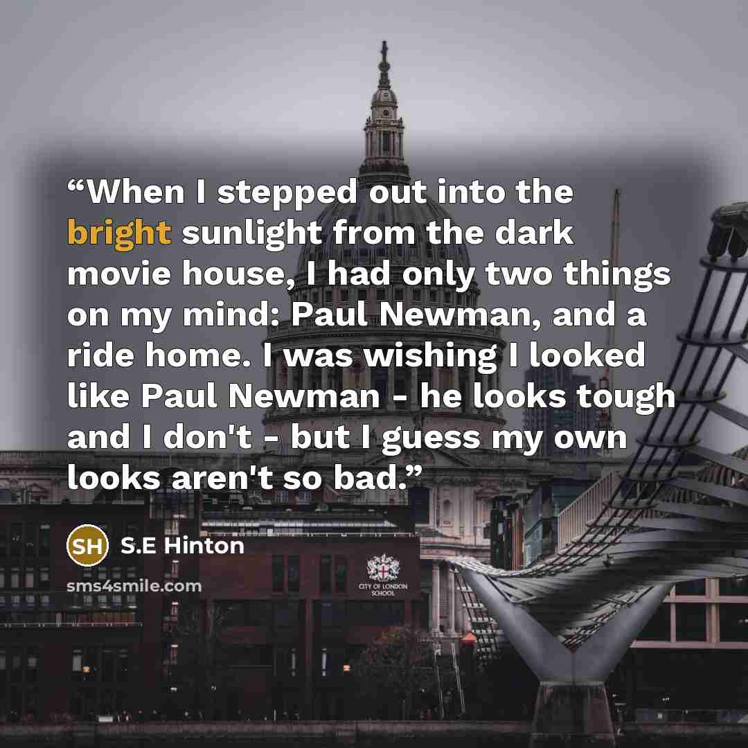 “When I stepped out into the bright sunlight from the dark movie house, I had only two things on my mind: Paul Newman, and a ride home. I was wishing I looked like Paul Newman - he looks tough and I don't - but I guess my own looks aren't so bad.” quote by S.E Hinton
