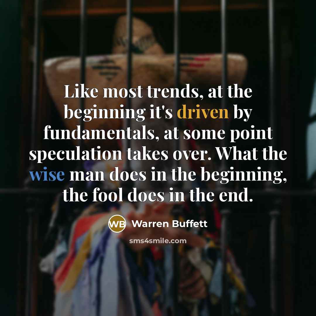 “Like most trends, at the beginning it's driven by fundamentals, at some point speculation takes over. What the wise man does in the beginning, the fool does in the end.” quote by Warren Buffett