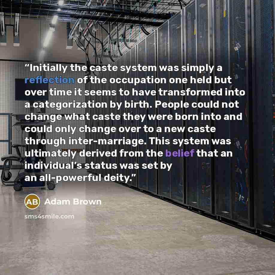 “Initially the caste system was simply a reflection of the occupation one held but over time it seems to have transformed into a categorization by birth. People could not change what caste they were born into and could only change over to a new caste through inter-marriage. This system was…” quote by Adam Brown