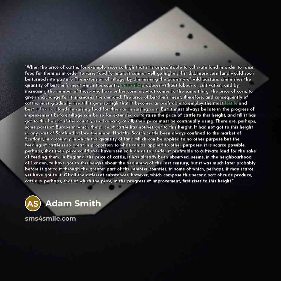 “When the price of cattle, for example, rises so high that it is as profitable to cultivate land in order to raise food for them as in order to raise food for man, it cannot well go higher. If it did, more corn land would soon be turned into pasture. The extension of tillage, by diminishing the…” quote by Adam Smith