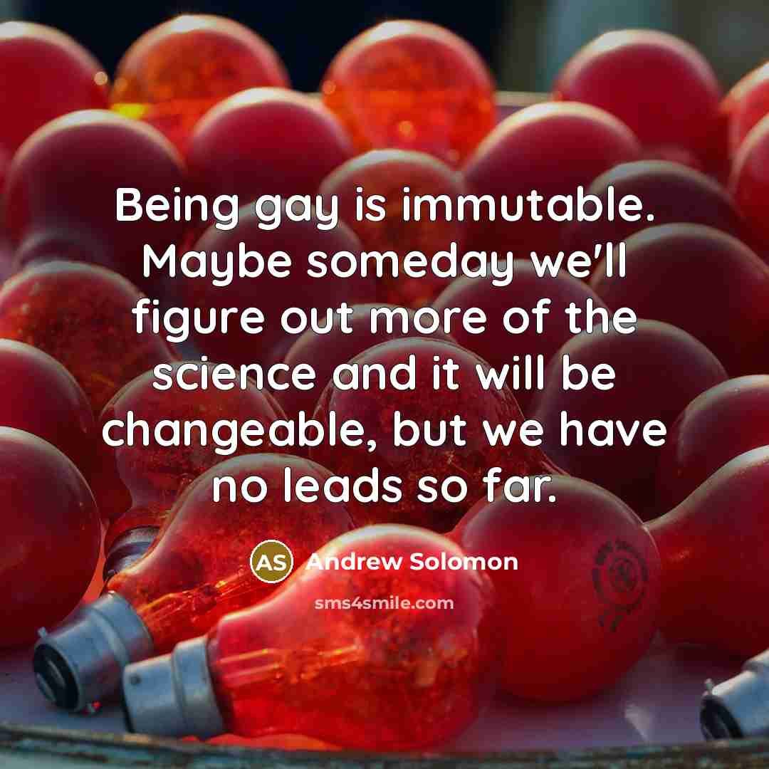 “Being gay is immutable. Maybe someday we'll figure out more…” quote by Andrew Solomon