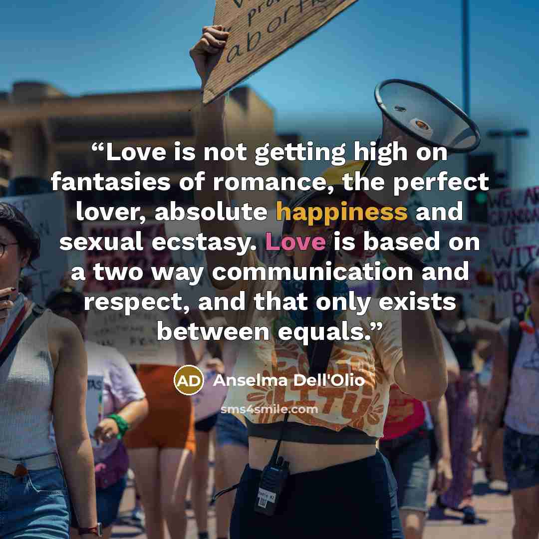“Love is not getting high on fantasies of romance, the perfect lover, absolute happiness and sexual ecstasy. Love is based on a two way communication and respect, and that only exists between equals.” quote by Anselma Dell'Olio