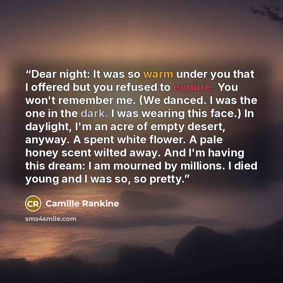 “Dear night: It was so warm under you that I offered but you refused to endure. You won't remember me. (We danced. I was the one in the dark. I was wearing this face.) In daylight, I'm an acre of empty desert, anyway. A spent white flower. A pale honey scent wilted away. And I'm having this dream…” quote by Camille Rankine