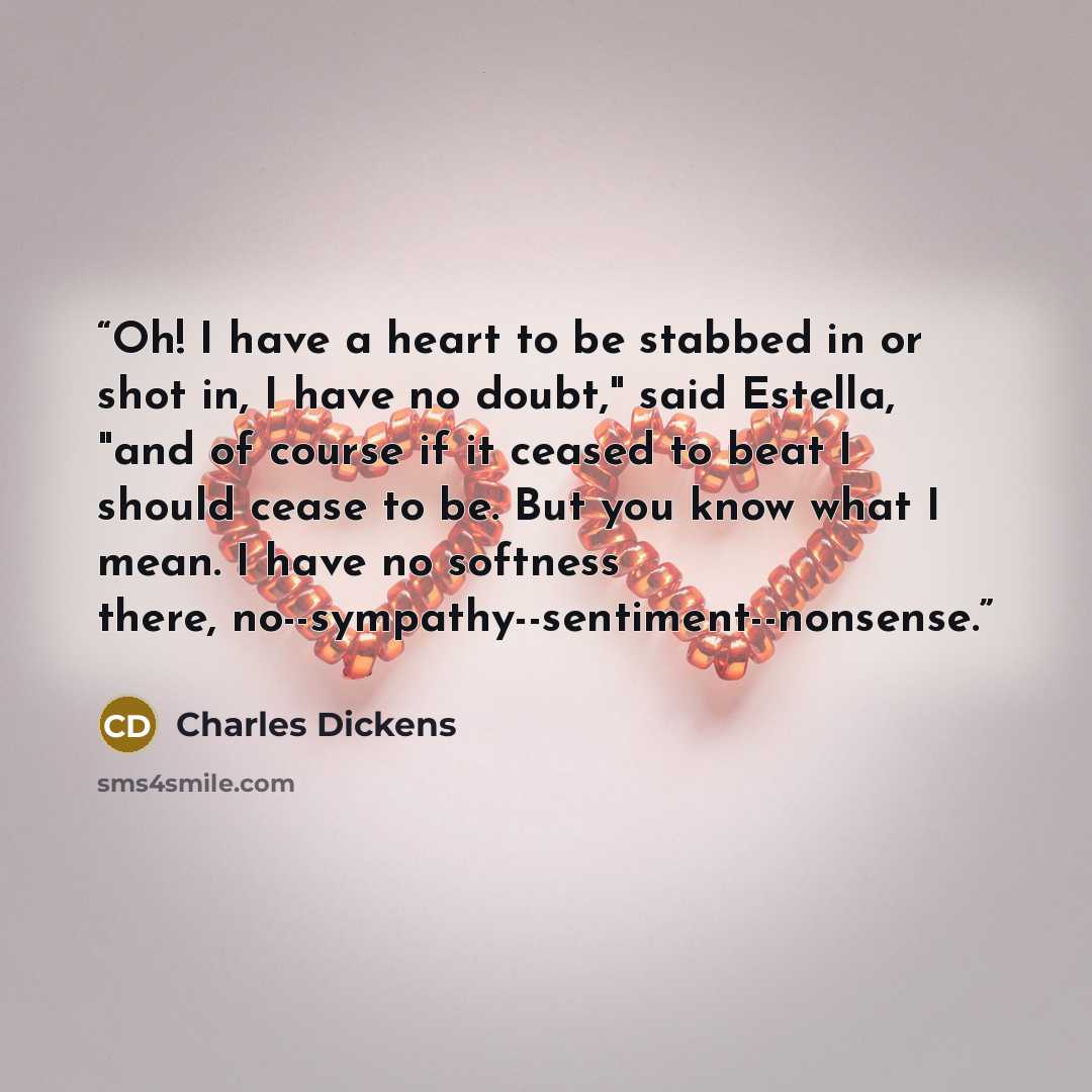 “Oh! I have a heart to be stabbed in or shot in, I have no doubt," said Estella, "and of course if it ceased to beat I should cease to be. But you know what I mean. I have no softness there, no--sympathy--sentiment--nonsense.” quote by Charles Dickens