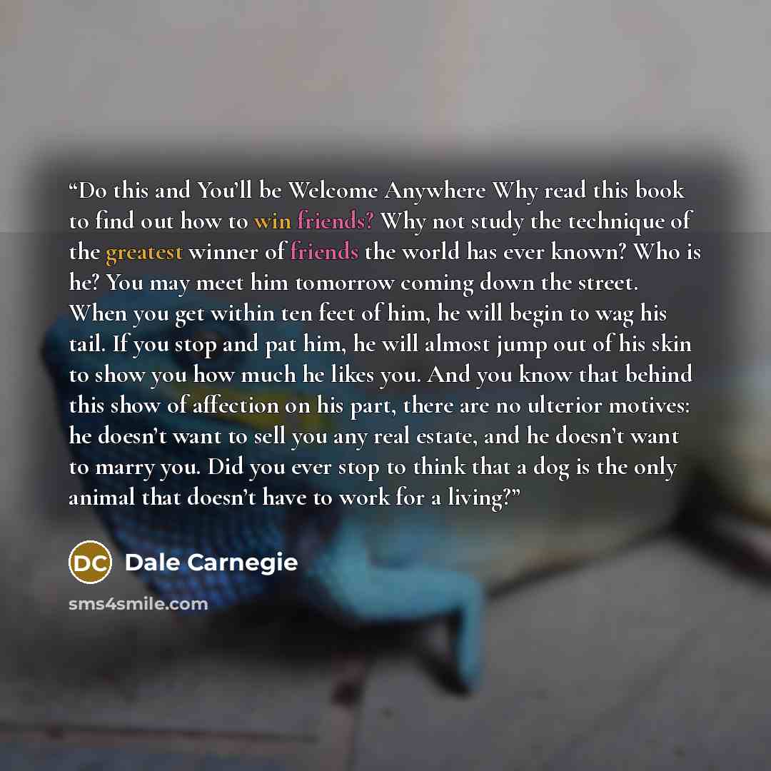 “Do this and You’ll be Welcome Anywhere Why read this book to find out how to win friends? Why not study the technique of the greatest winner of friends the world has ever known? Who is he? You may meet him tomorrow coming down the street. When you get within ten feet of him, he will begin to wag…” quote by Dale Carnegie