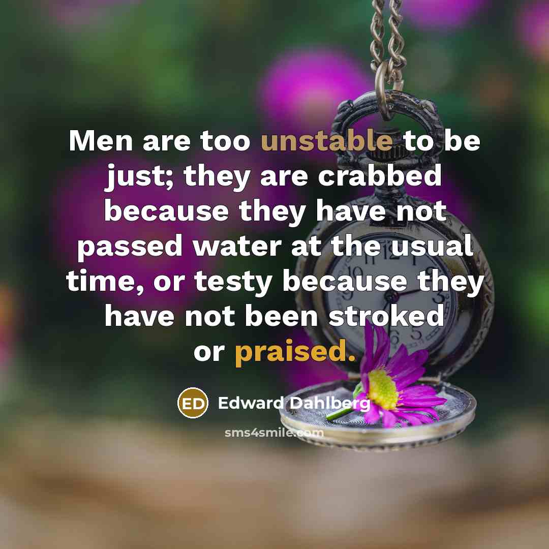 “Men are too unstable to be just; they are crabbed because they have not passed water at the usual time, or testy because they have not been stroked or praised.” quote by Edward Dahlberg