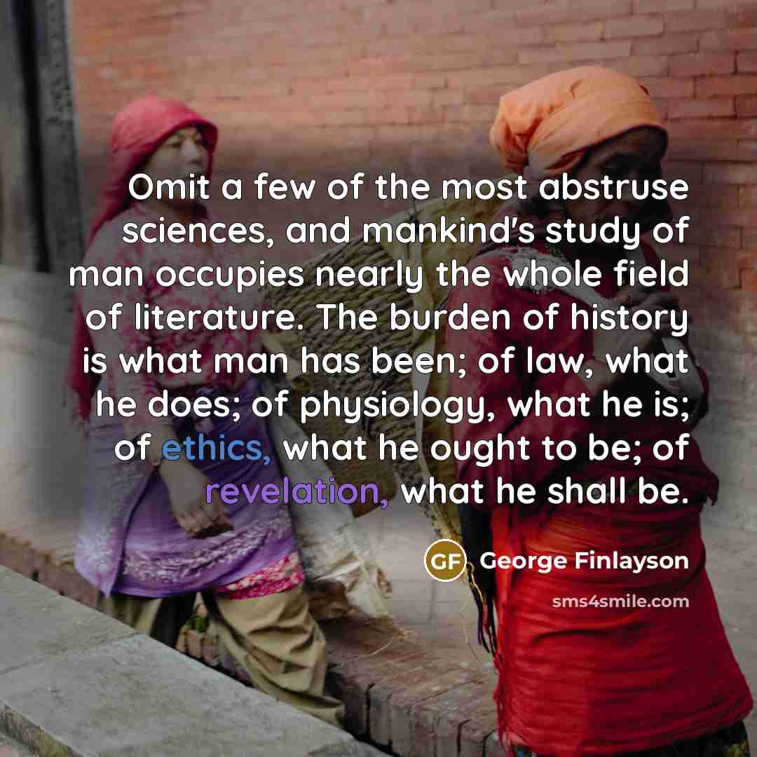 “Omit a few of the most abstruse sciences, and mankind's study of man occupies nearly the whole field of literature. The burden of history is what man has been; of law, what he does; of physiology, what he is; of ethics, what he ought to be; of revelation, what he shall be.” quote by George Finlayson