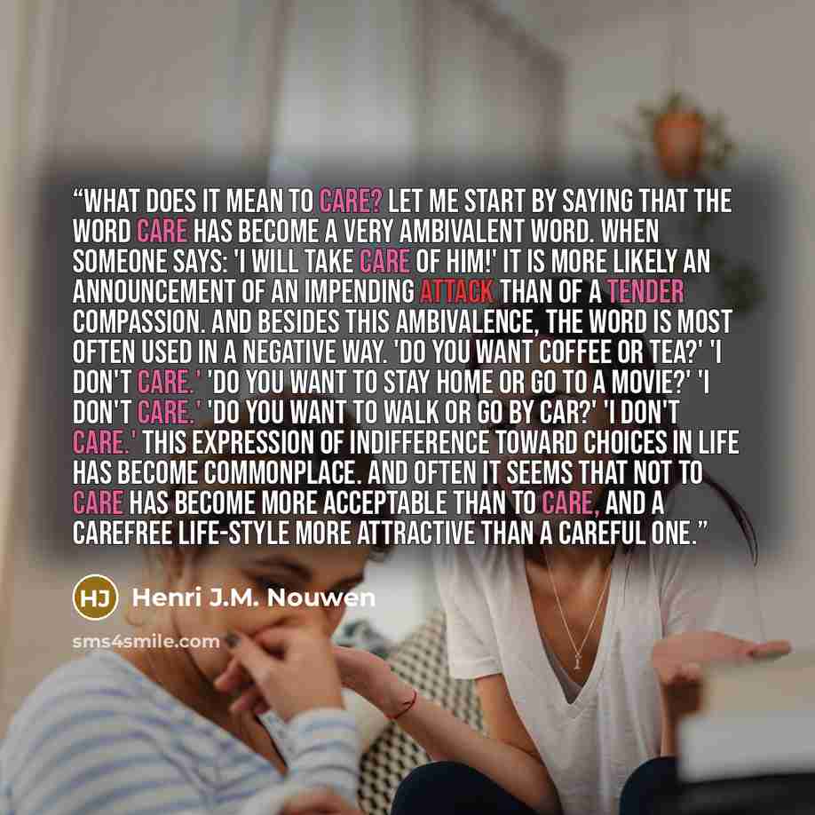 “What does it mean to care? Let me start by saying that the word care has become a very ambivalent word. When someone says: 'I will take care of him!' it is more likely an announcement of an impending attack than of a tender compassion. And besides this ambivalence, the word is most often used in a…” quote by Henri J.M. Nouwen