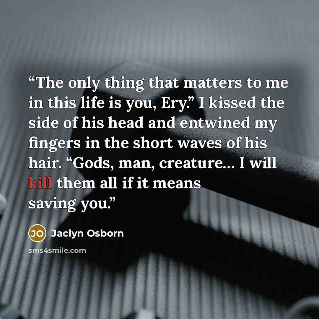 “The only thing that matters to me in this life is you, Ery.” I kissed the side of his head and entwined my fingers in the short waves of his hair. “Gods, man, creature… I will kill them all if it means saving you.” quote by Jaclyn Osborn